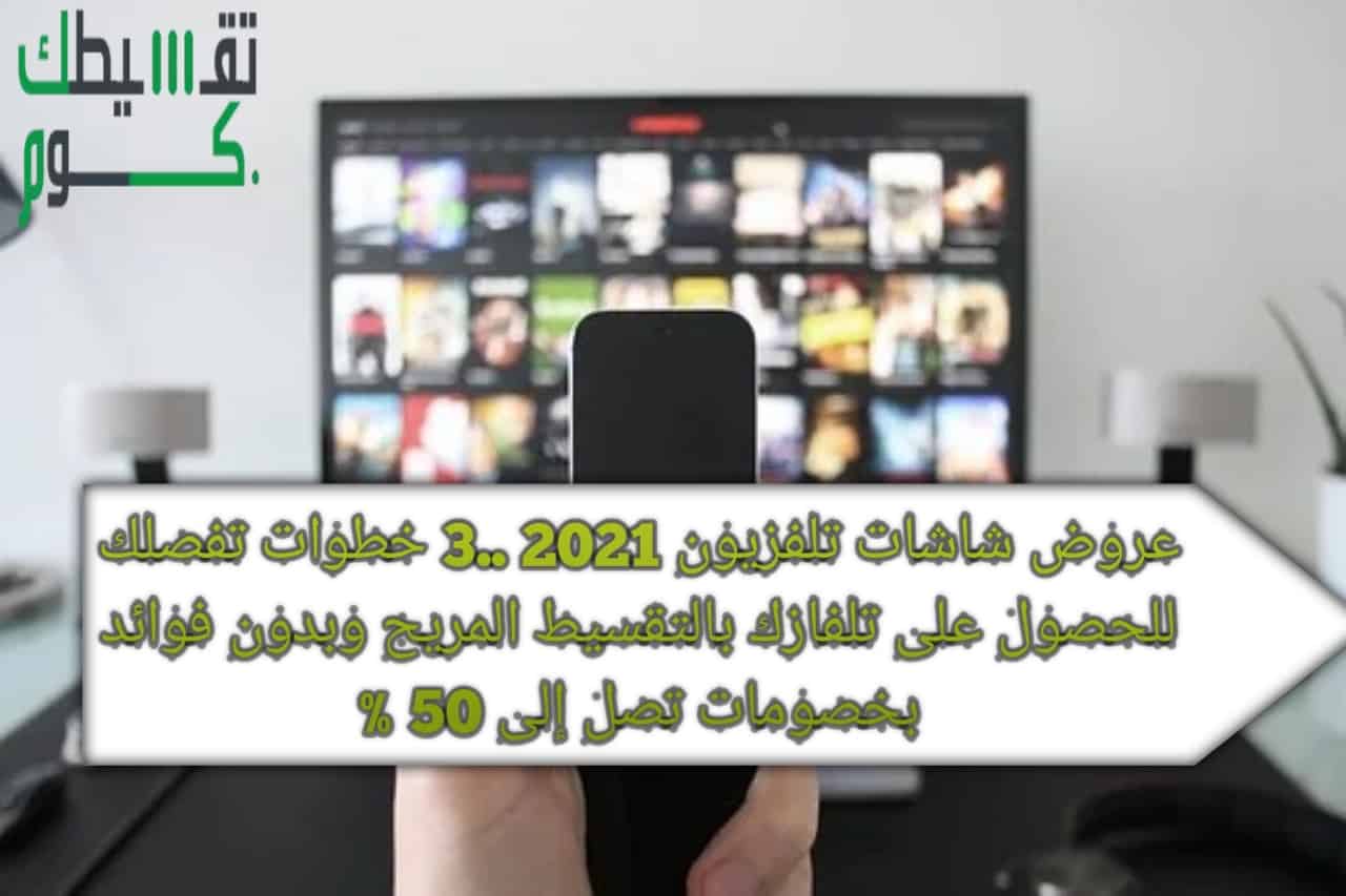 عروض شاشات تلفزيون 2021 ..3 خطوات تفصلك للحصول على تلفازك بالتقسيط المريح وبدون فوائد بخصومات تصل إلى 50 %